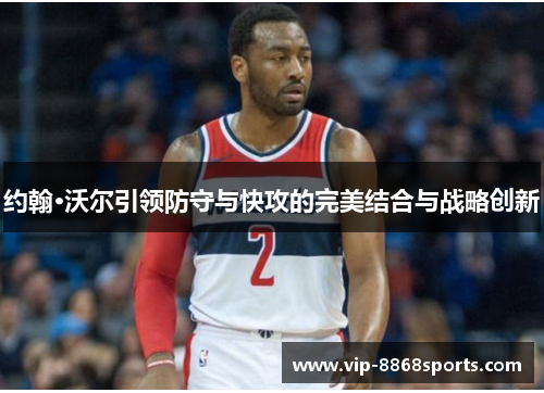 约翰·沃尔引领防守与快攻的完美结合与战略创新