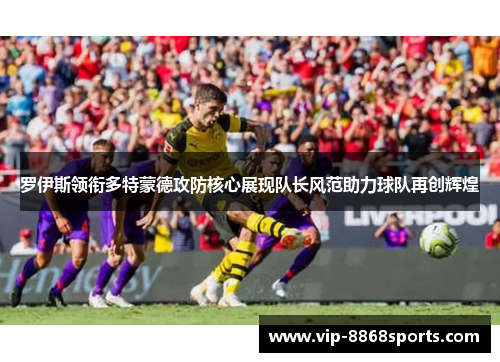 罗伊斯领衔多特蒙德攻防核心展现队长风范助力球队再创辉煌 罗伊斯领衔多特蒙德攻防核心展现队长风范助力球队再创辉煌