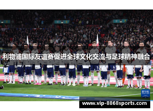 利物浦国际友谊赛促进全球文化交流与足球精神融合 利物浦国际友谊赛促进全球文化交流与足球精神融合