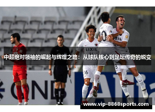 中超绝对领袖的崛起与辉煌之路:从球队核心到足坛传奇的蜕变 中超绝对领袖的崛起与辉煌之路:从球队核心到足坛传奇的蜕变