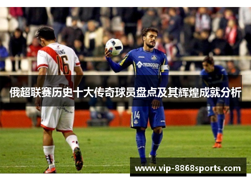 俄超联赛历史十大传奇球员盘点及其辉煌成就分析