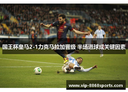 国王杯皇马2-1力克马拉加晋级 半场进球成关键因素
