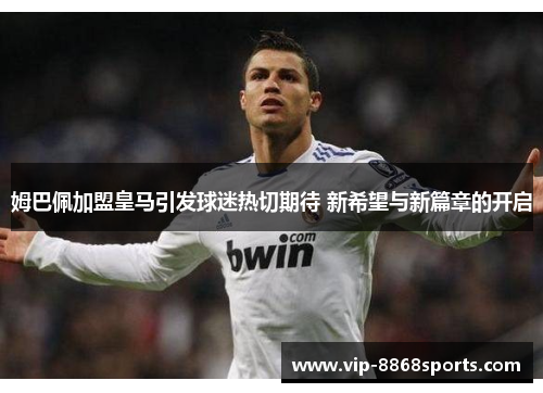 姆巴佩加盟皇马引发球迷热切期待 新希望与新篇章的开启