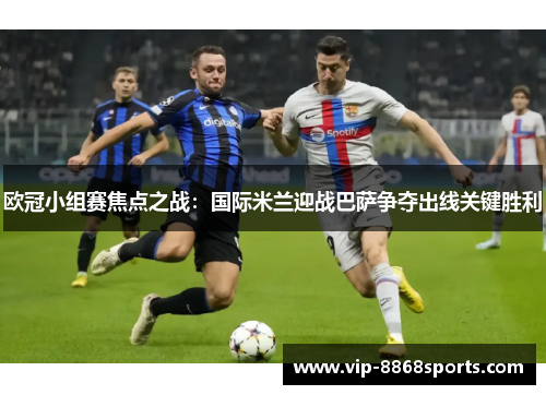欧冠小组赛焦点之战：国际米兰迎战巴萨争夺出线关键胜利