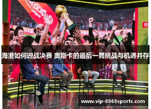 海港如何迎战决赛 奥斯卡的最后一舞挑战与机遇并存