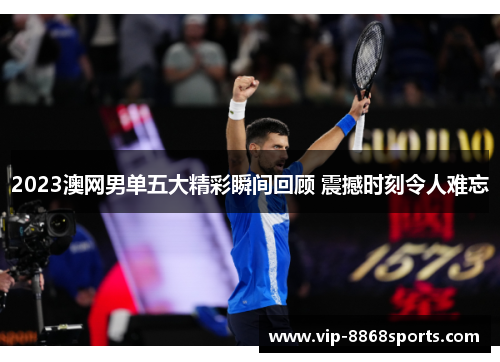 2023澳网男单五大精彩瞬间回顾 震撼时刻令人难忘