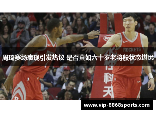 周琦赛场表现引发热议 是否真如六十岁老将般状态堪忧