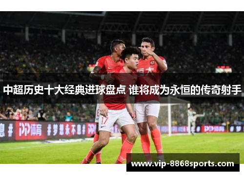 中超历史十大经典进球盘点 谁将成为永恒的传奇射手