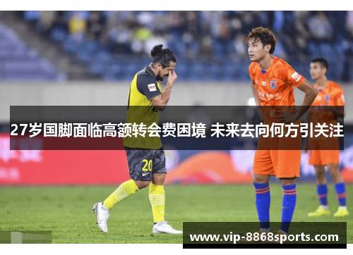27岁国脚面临高额转会费困境 未来去向何方引关注 27岁国脚面临高额转会费困境 未来去向何方引关注