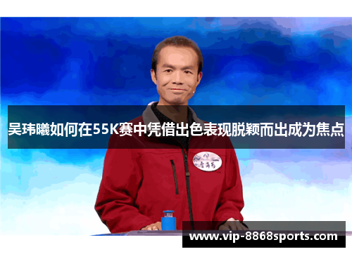 吴玮曦如何在55K赛中凭借出色表现脱颖而出成为焦点 吴玮曦如何在55K赛中凭借出色表现脱颖而出成为焦点