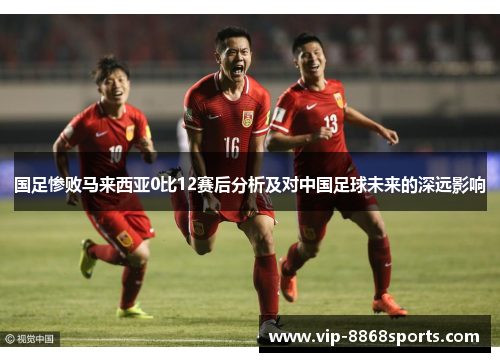 国足惨败马来西亚0比12赛后分析及对中国足球未来的深远影响 国足惨败马来西亚0比12赛后分析及对中国足球未来的深远影响