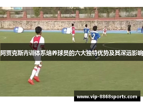 阿贾克斯青训体系培养球员的六大独特优势及其深远影响 阿贾克斯青训体系培养球员的六大独特优势及其深远影响