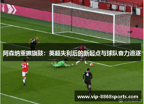 阿森纳重振旗鼓:英超失利后的新起点与球队奋力追逐 阿森纳重振旗鼓:英超失利后的新起点与球队奋力追逐