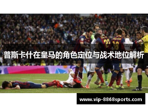 普斯卡什在皇马的角色定位与战术地位解析 普斯卡什在皇马的角色定位与战术地位解析