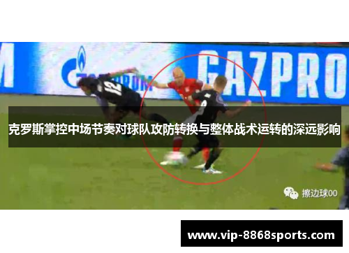 克罗斯掌控中场节奏对球队攻防转换与整体战术运转的深远影响 克罗斯掌控中场节奏对球队攻防转换与整体战术运转的深远影响