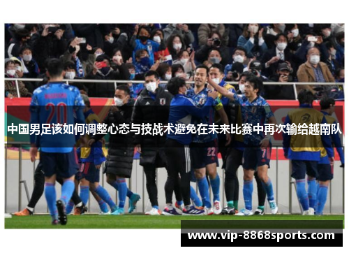 中国男足该如何调整心态与技战术避免在未来比赛中再次输给越南队