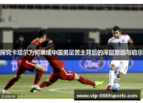 探究卡塔尔为何屡成中国男足苦主背后的深层原因与启示